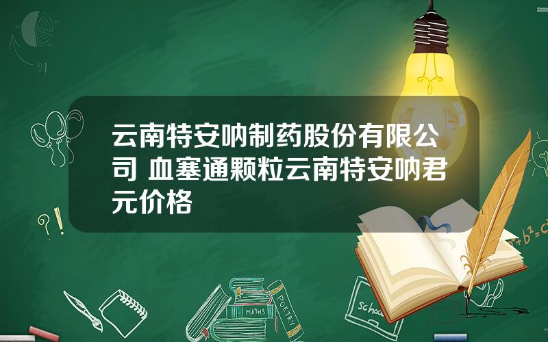 云南特安呐制药股份有限公司 血塞通颗粒云南特安呐君元价格